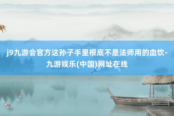 j9九游会官方这孙子手里根底不是法师用的血饮-九游娱乐(中国)网址在线
