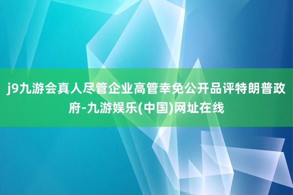 j9九游会真人尽管企业高管幸免公开品评特朗普政府-九游娱乐(中国)网址在线