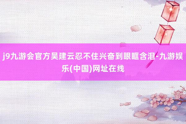 j9九游会官方吴建云忍不住兴奋到眼眶含泪-九游娱乐(中国)网址在线