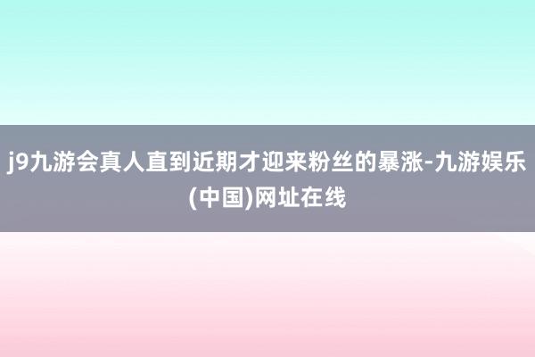 j9九游会真人直到近期才迎来粉丝的暴涨-九游娱乐(中国)网址在线