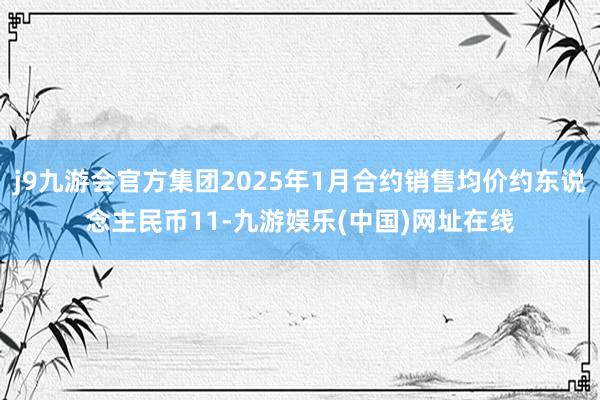 j9九游会官方集团2025年1月合约销售均价约东说念主民币11-九游娱乐(中国)网址在线