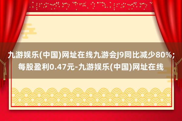 九游娱乐(中国)网址在线九游会J9同比减少80%;每股盈利0.47元-九游娱乐(中国)网址在线