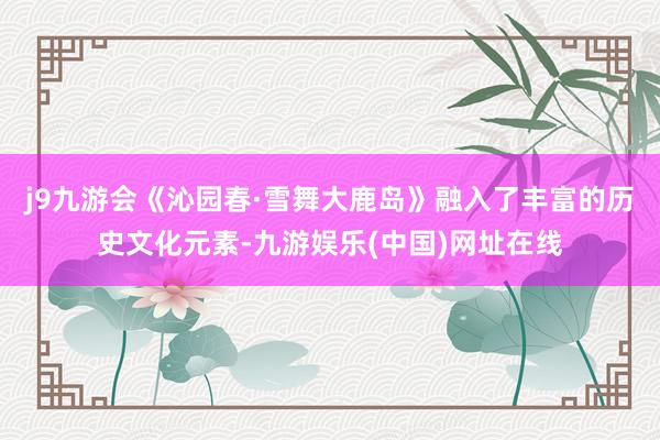 j9九游会《沁园春·雪舞大鹿岛》融入了丰富的历史文化元素-九游娱乐(中国)网址在线