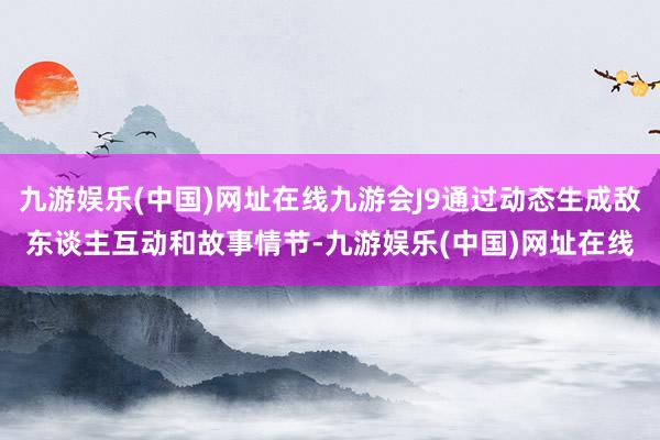 九游娱乐(中国)网址在线九游会J9通过动态生成敌东谈主互动和故事情节-九游娱乐(中国)网址在线