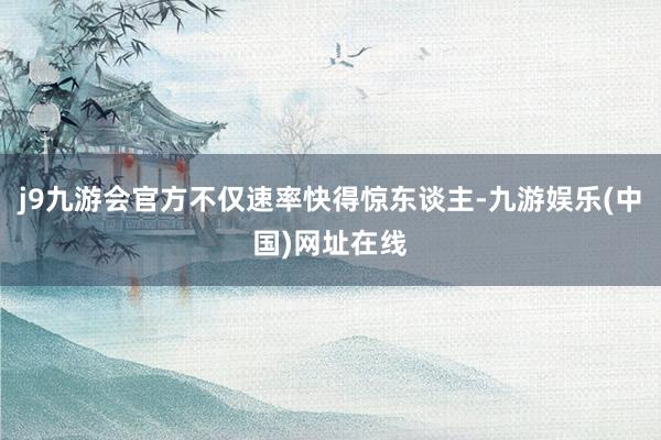 j9九游会官方不仅速率快得惊东谈主-九游娱乐(中国)网址在线