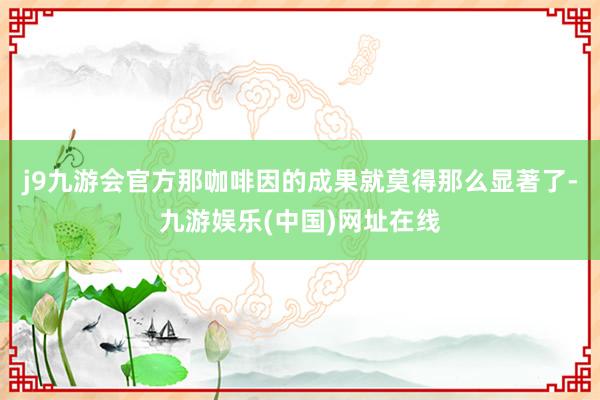 j9九游会官方那咖啡因的成果就莫得那么显著了-九游娱乐(中国)网址在线