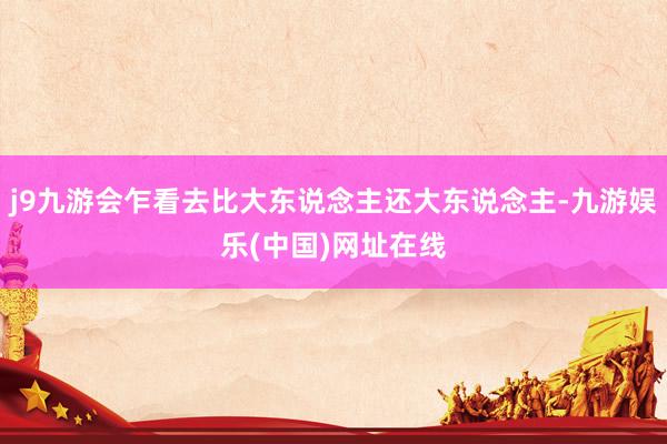 j9九游会乍看去比大东说念主还大东说念主-九游娱乐(中国)网址在线