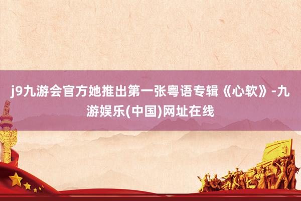 j9九游会官方她推出第一张粤语专辑《心软》-九游娱乐(中国)网址在线