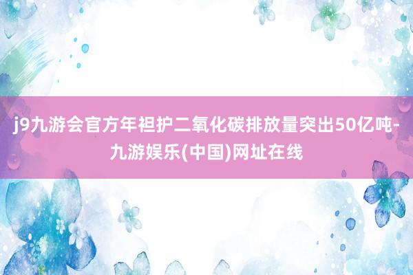j9九游会官方年袒护二氧化碳排放量突出50亿吨-九游娱乐(中国)网址在线