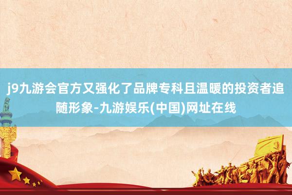 j9九游会官方又强化了品牌专科且温暖的投资者追随形象-九游娱乐(中国)网址在线