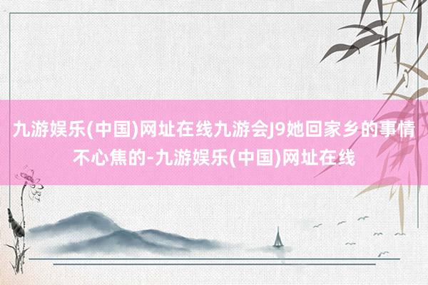 九游娱乐(中国)网址在线九游会J9她回家乡的事情不心焦的-九游娱乐(中国)网址在线