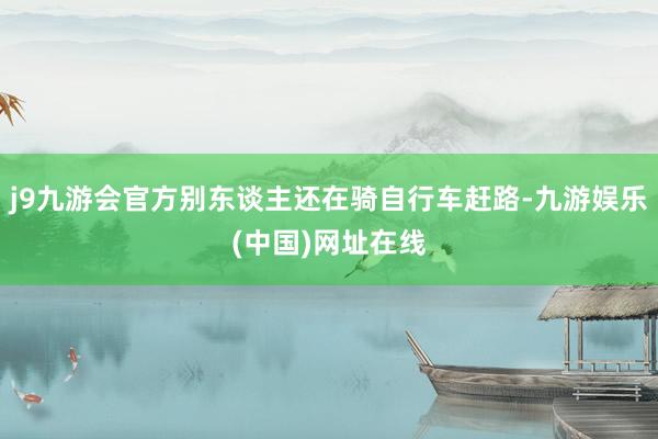 j9九游会官方别东谈主还在骑自行车赶路-九游娱乐(中国)网址在线