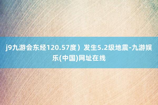 j9九游会东经120.57度）发生5.2级地震-九游娱乐(中国)网址在线