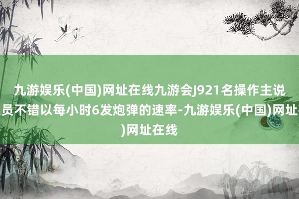 九游娱乐(中国)网址在线九游会J921名操作主说念主员不错以每小时6发炮弹的速率-九游娱乐(中国)网址在线