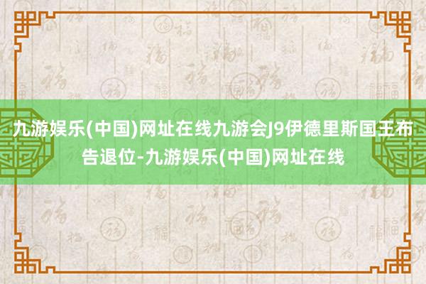 九游娱乐(中国)网址在线九游会J9伊德里斯国王布告退位-九游娱乐(中国)网址在线