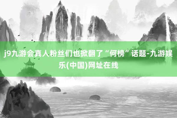 j9九游会真人粉丝们也掀翻了“何榜”话题-九游娱乐(中国)网址在线