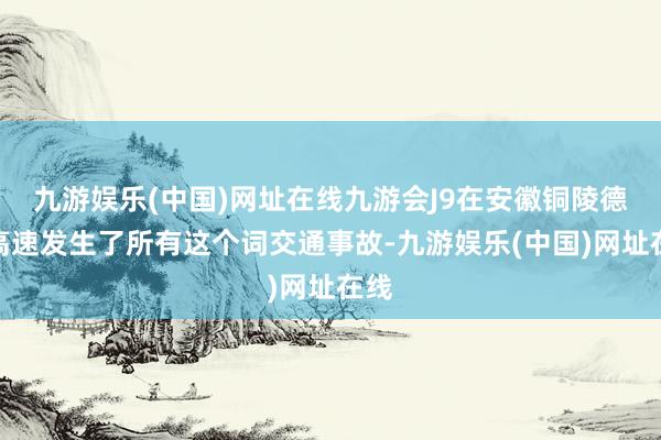 九游娱乐(中国)网址在线九游会J9在安徽铜陵德上高速发生了所有这个词交通事故-九游娱乐(中国)网址在线