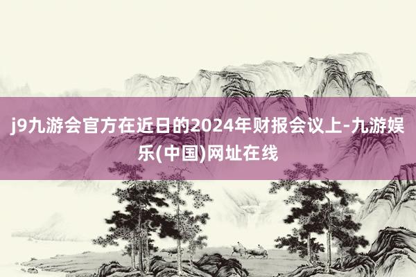 j9九游会官方在近日的2024年财报会议上-九游娱乐(中国)网址在线