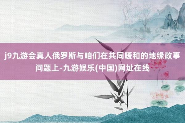 j9九游会真人俄罗斯与咱们在共同暖和的地缘政事问题上-九游娱乐(中国)网址在线