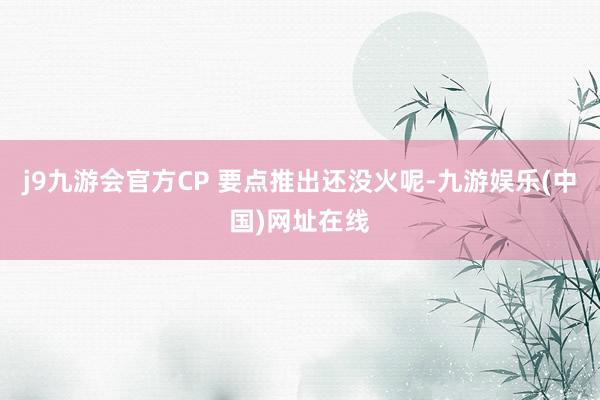 j9九游会官方CP 要点推出还没火呢-九游娱乐(中国)网址在线