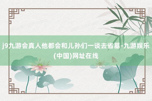 j9九游会真人他都会和儿孙们一谈去省墓-九游娱乐(中国)网址在线