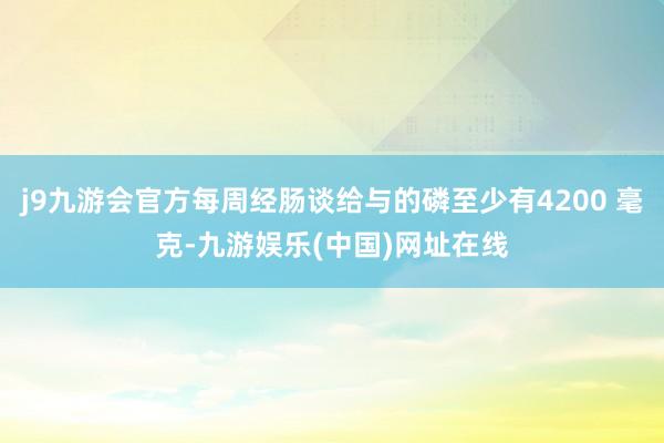 j9九游会官方每周经肠谈给与的磷至少有4200 毫克-九游娱乐(中国)网址在线