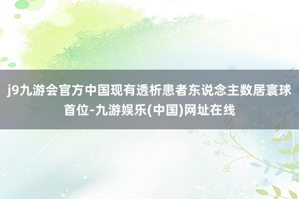j9九游会官方中国现有透析患者东说念主数居寰球首位-九游娱乐(中国)网址在线