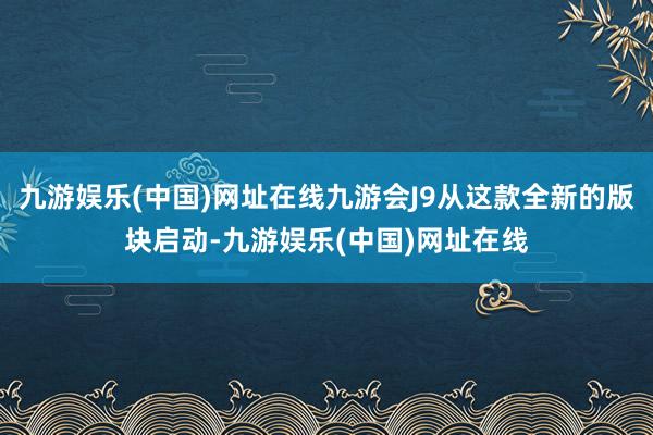 九游娱乐(中国)网址在线九游会J9从这款全新的版块启动-九游娱乐(中国)网址在线