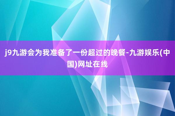 j9九游会为我准备了一份超过的晚餐-九游娱乐(中国)网址在线