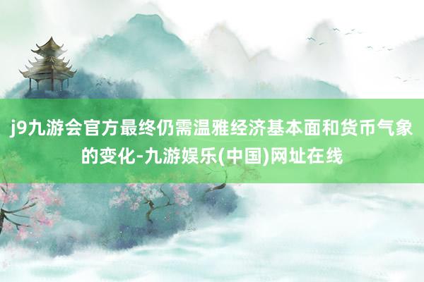 j9九游会官方最终仍需温雅经济基本面和货币气象的变化-九游娱乐(中国)网址在线