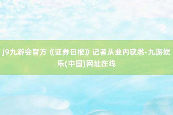 j9九游会官方《证券日报》记者从业内获悉-九游娱乐(中国)网址在线