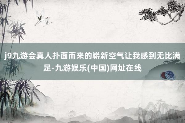 j9九游会真人扑面而来的崭新空气让我感到无比满足-九游娱乐(中国)网址在线