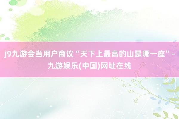 j9九游会当用户商议“天下上最高的山是哪一座”-九游娱乐(中国)网址在线