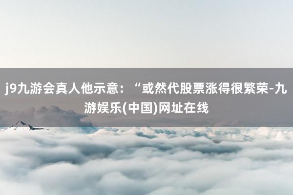 j9九游会真人他示意：“或然代股票涨得很繁荣-九游娱乐(中国)网址在线