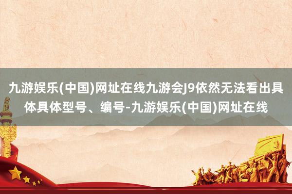 九游娱乐(中国)网址在线九游会J9依然无法看出具体具体型号、编号-九游娱乐(中国)网址在线