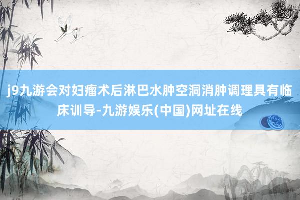 j9九游会对妇瘤术后淋巴水肿空洞消肿调理具有临床训导-九游娱乐(中国)网址在线