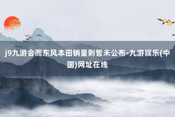 j9九游会而东风本田销量则暂未公布-九游娱乐(中国)网址在线