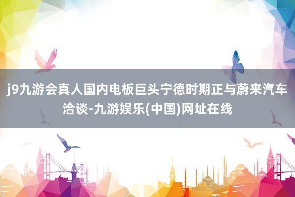 j9九游会真人国内电板巨头宁德时期正与蔚来汽车洽谈-九游娱乐(中国)网址在线