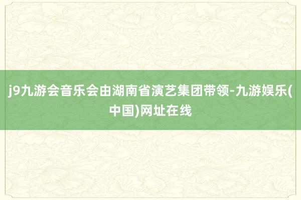j9九游会音乐会由湖南省演艺集团带领-九游娱乐(中国)网址在线