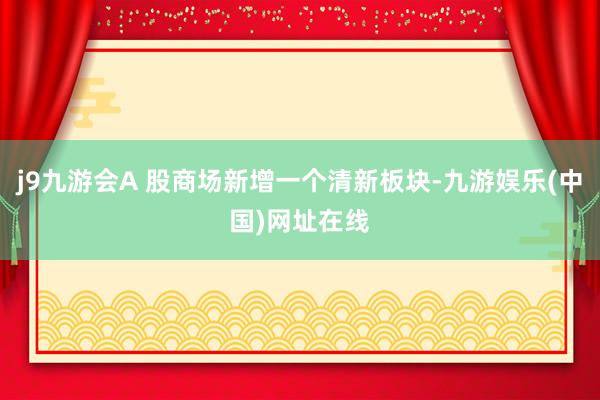 j9九游会A 股商场新增一个清新板块-九游娱乐(中国)网址在线