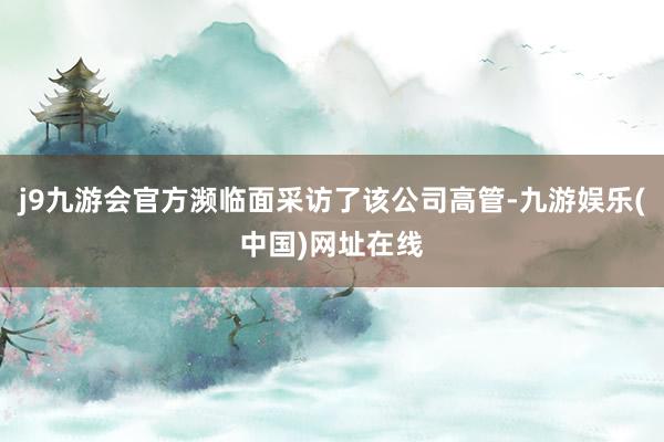 j9九游会官方濒临面采访了该公司高管-九游娱乐(中国)网址在线