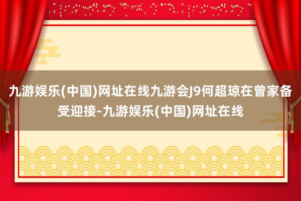 九游娱乐(中国)网址在线九游会J9何超琼在曾家备受迎接-九游娱乐(中国)网址在线