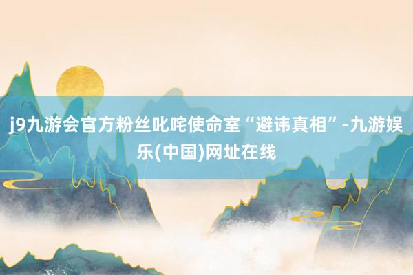 j9九游会官方粉丝叱咤使命室“避讳真相”-九游娱乐(中国)网址在线