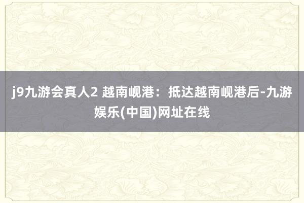 j9九游会真人2 越南岘港：抵达越南岘港后-九游娱乐(中国)网址在线