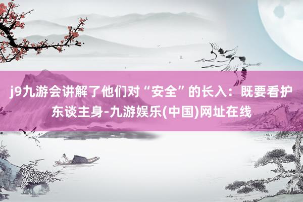 j9九游会讲解了他们对“安全”的长入：既要看护东谈主身-九游娱乐(中国)网址在线