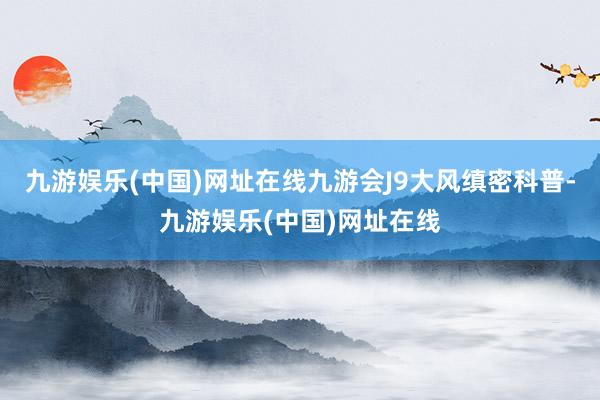 九游娱乐(中国)网址在线九游会J9大风缜密科普-九游娱乐(中国)网址在线