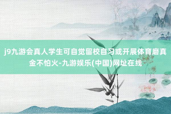 j9九游会真人学生可自觉留校自习或开展体育磨真金不怕火-九游娱乐(中国)网址在线