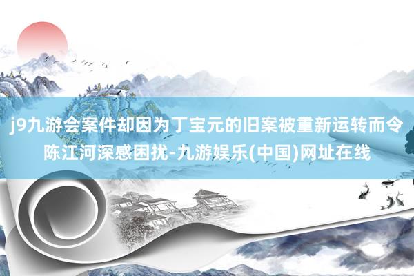 j9九游会案件却因为丁宝元的旧案被重新运转而令陈江河深感困扰-九游娱乐(中国)网址在线