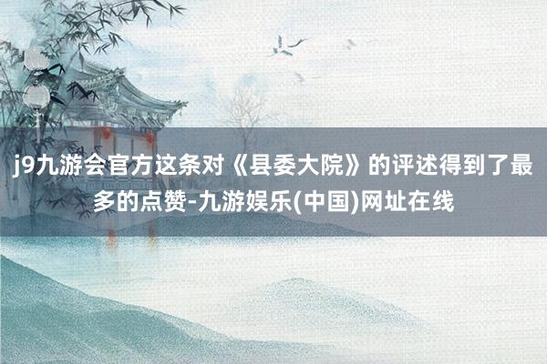 j9九游会官方这条对《县委大院》的评述得到了最多的点赞-九游娱乐(中国)网址在线