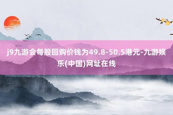 j9九游会每股回购价钱为49.8-50.5港元-九游娱乐(中国)网址在线